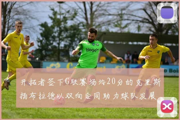 开拓者签下G联赛场均20分的克里斯扬布拉德以双向合同助力球队发展