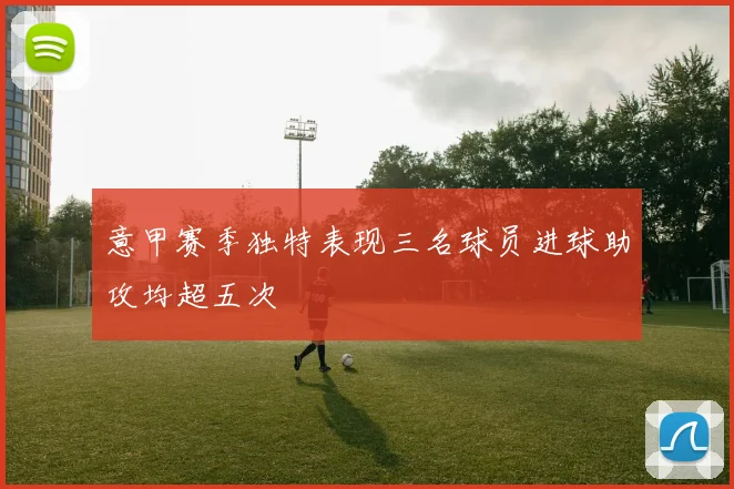 意甲赛季独特表现三名球员进球助攻均超五次