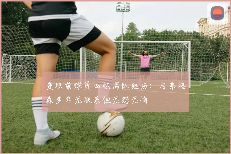 曼联前球员回忆离队经历：与弗格森多年无联系但无怨无悔