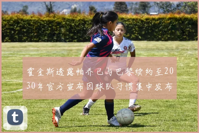 霍金斯透露帕乔已与巴黎续约至2030年官方宣布因球队习惯集中发布