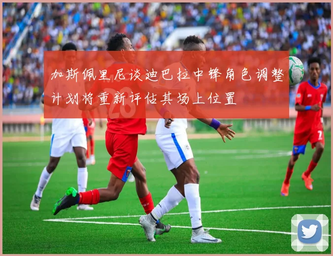 加斯佩里尼谈迪巴拉中锋角色调整计划将重新评估其场上位置