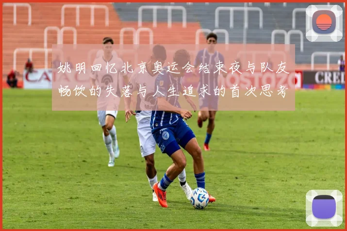 姚明回忆北京奥运会结束夜与队友畅饮的失落与人生追求的首次思考