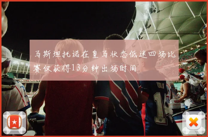 马斯坦托诺在皇马状态低迷四场比赛仅获得13分钟出场时间