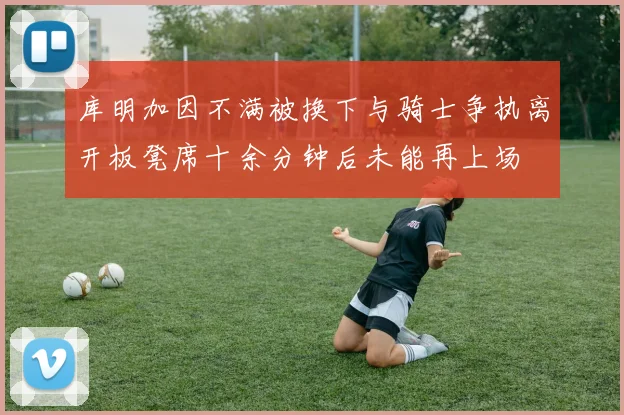 库明加因不满被换下与骑士争执离开板凳席十余分钟后未能再上场