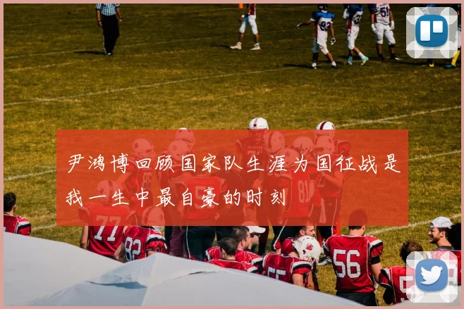尹鸿博回顾国家队生涯为国征战是我一生中最自豪的时刻