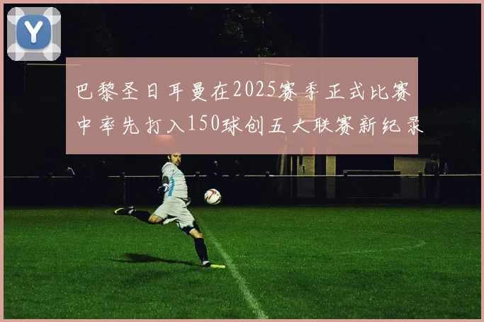 巴黎圣日耳曼在2025赛季正式比赛中率先打入150球创五大联赛新纪录