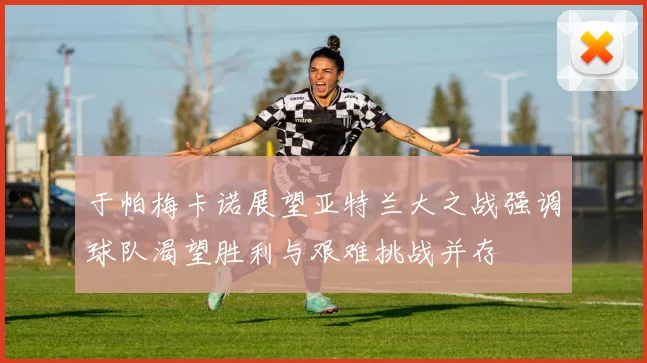 于帕梅卡诺展望亚特兰大之战强调球队渴望胜利与艰难挑战并存