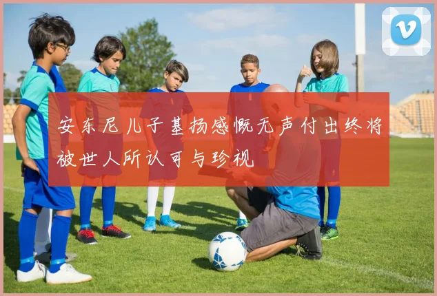 安东尼儿子基扬感慨无声付出终将被世人所认可与珍视