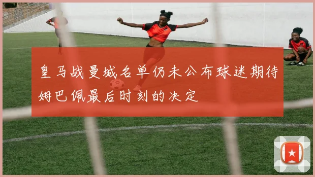 皇马战曼城名单仍未公布球迷期待姆巴佩最后时刻的决定
