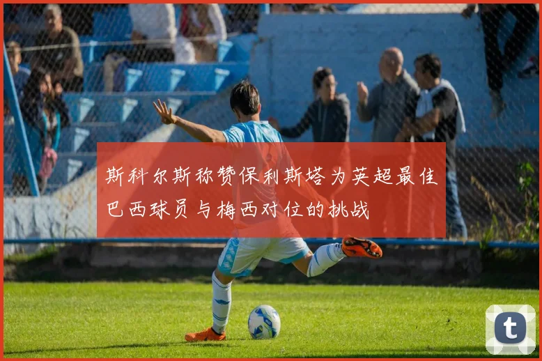 斯科尔斯称赞保利斯塔为英超最佳巴西球员与梅西对位的挑战