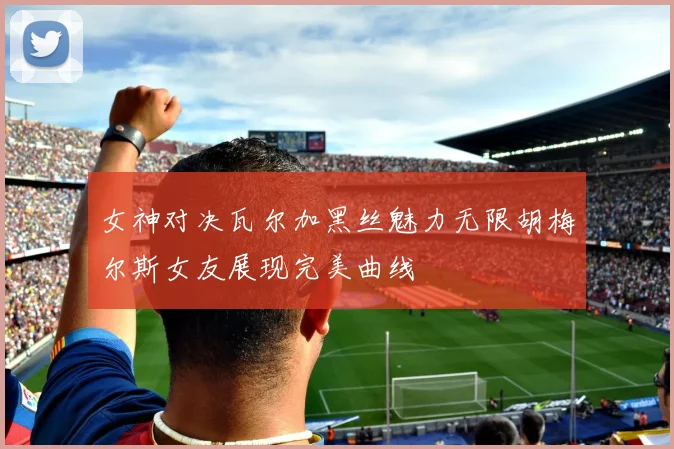 女神对决瓦尔加黑丝魅力无限胡梅尔斯女友展现完美曲线