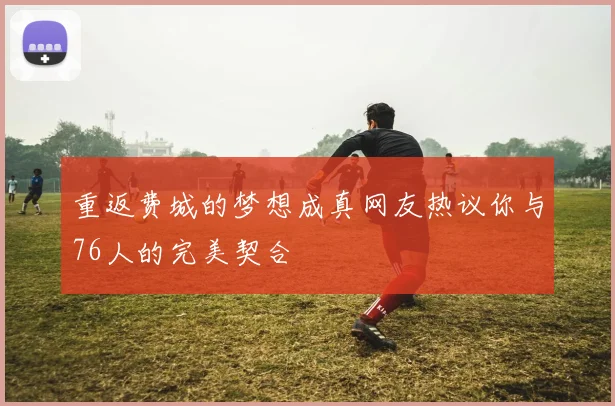 重返费城的梦想成真网友热议你与76人的完美契合