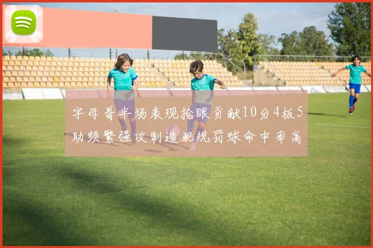 字母哥半场表现抢眼贡献10分4板5助频繁强攻制造犯规罚球命中率高