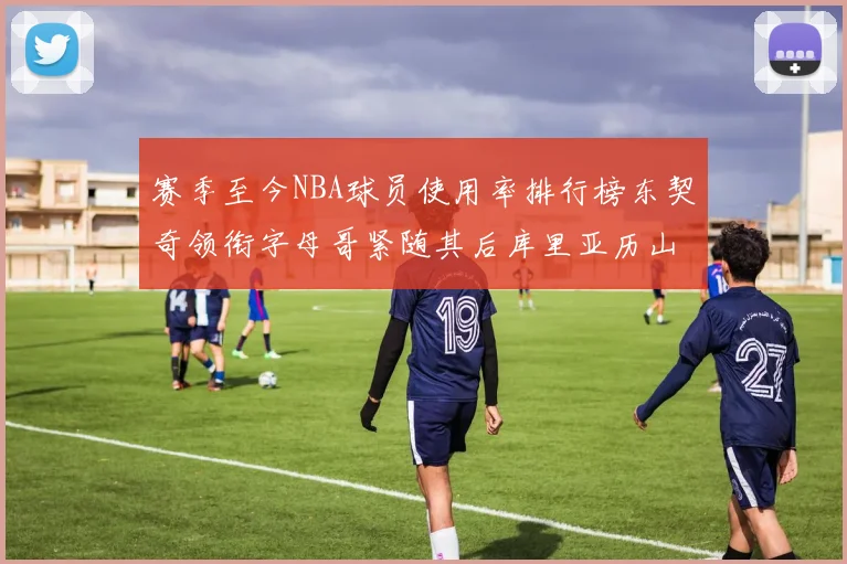 赛季至今NBA球员使用率排行榜东契奇领衔字母哥紧随其后库里亚历山大表现抢眼