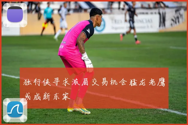 独行侠寻求浓眉交易机会猛龙老鹰或成新东家